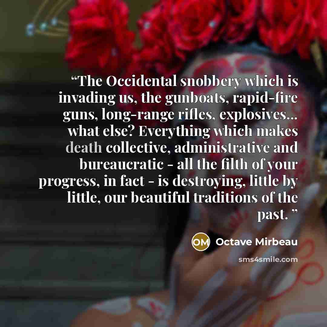 “The Occidental snobbery which is invading us, the gunboats, rapid-fire guns, long-range rifles, explosives... what else? Everything which makes death collective, administrative and bureaucratic - all the filth of your progress, in fact - is destroying, little by little, our beautiful traditions of…” quote by Octave Mirbeau
