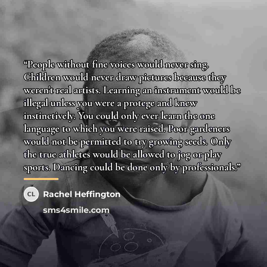 “People without fine voices would never sing. Children would never draw pictures because they weren't real artists. Learning an instrument would be illegal unless you were a protege and knew instinctively. You could only ever learn the one language to which you were raised. Poor gardeners would not…” quote by Rachel Heffington