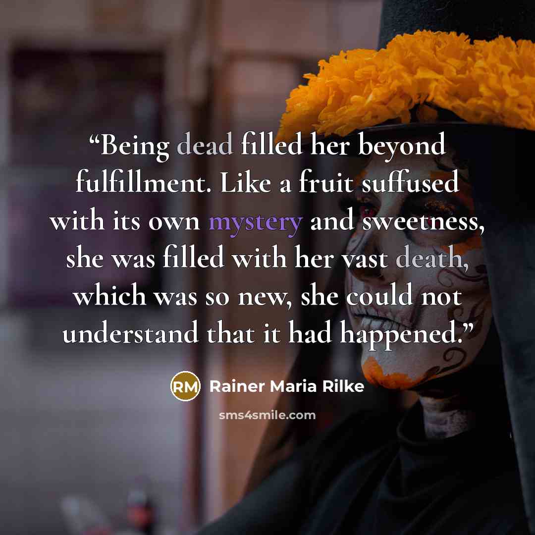 “Being dead filled her beyond fulfillment. Like a fruit suffused with its own mystery and sweetness, she was filled with her vast death, which was so new, she could not understand that it had happened.” quote by Rainer Maria Rilke