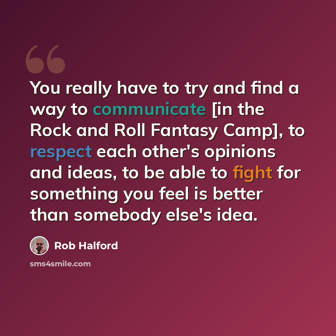 “You really have to try and find a way to communicate [in the Rock and Roll Fantasy Camp], to respect each other's opinions and ideas, to be able to fight for something you feel is better than somebody else's idea.” quote by Rob Halford