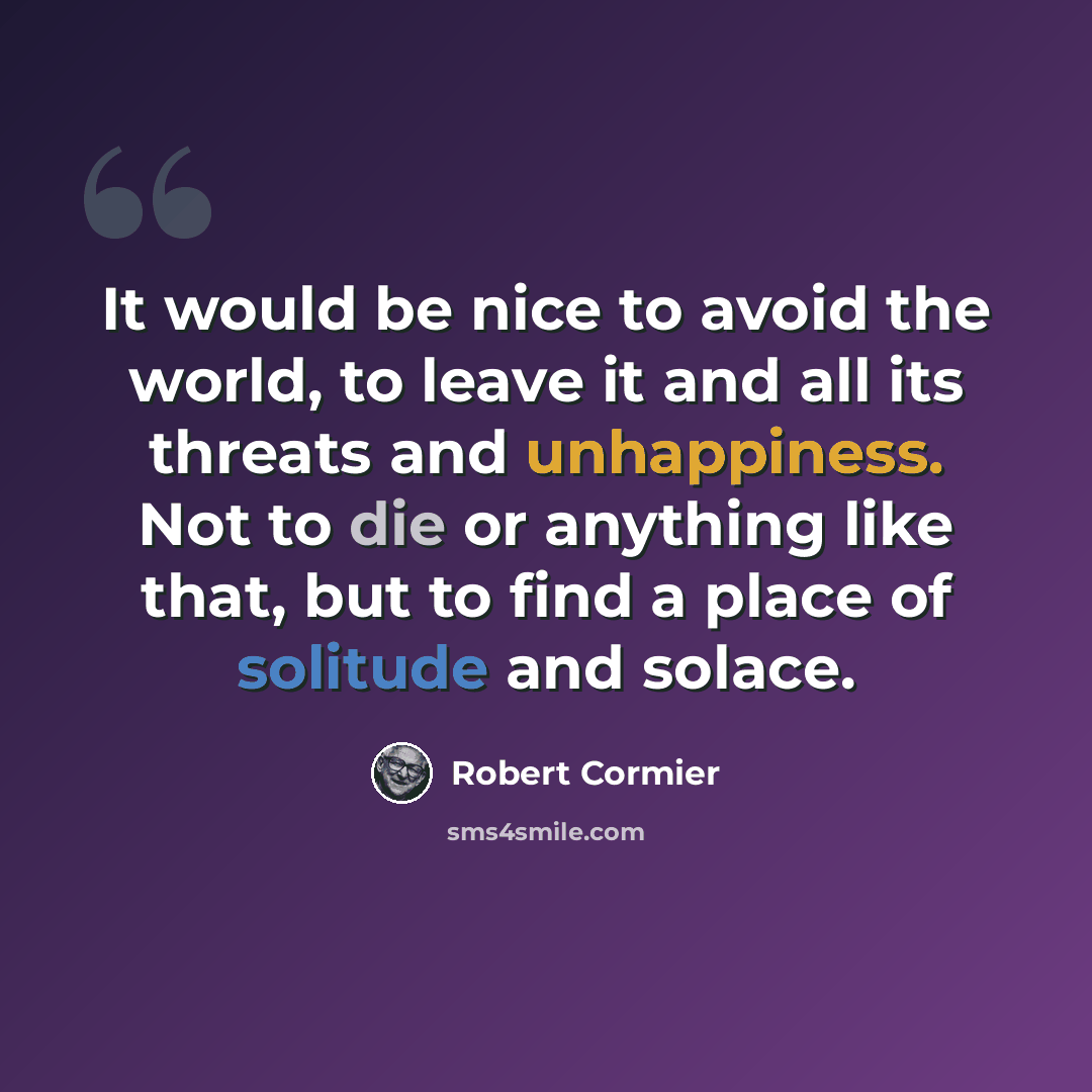 “It would be nice to avoid the world, to leave it and all its threats and unhappiness. Not to die or anything like that, but to find a place of solitude and solace.” quote by Robert Cormier