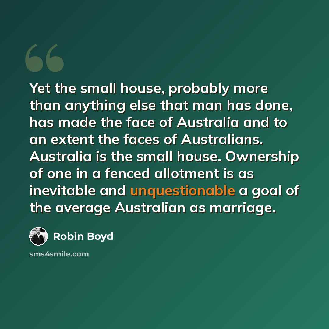 “Yet the small house, probably more than anything else that man has done, has made the face of Australia and to an extent the faces of Australians. Australia is the small house. Ownership of one in a fenced allotment is as inevitable and unquestionable a goal of the average Australian as marriage.” quote by Robin Boyd