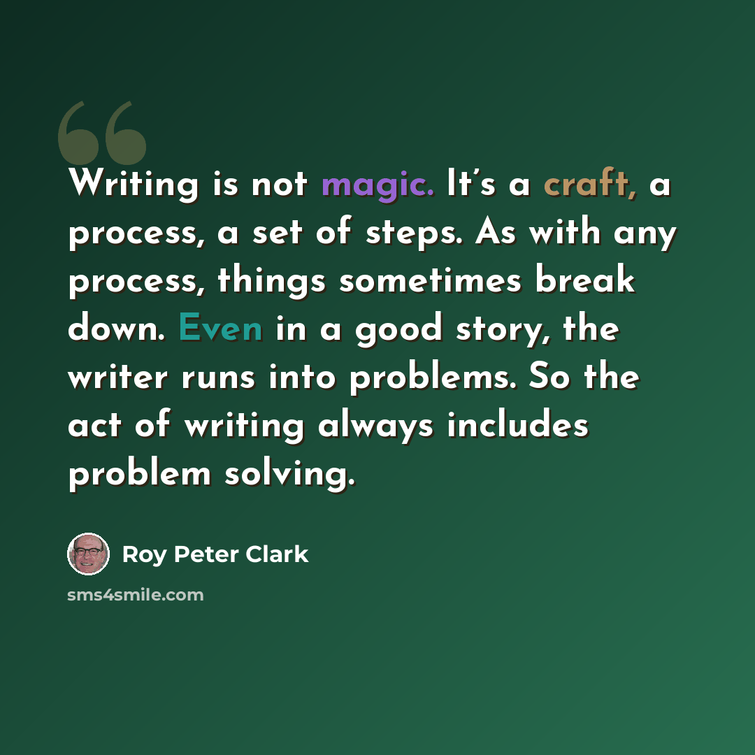 “Writing is not magic. It’s a craft, a process, a set of steps. As with any process, things sometimes break down. Even in a good story, the writer runs into problems. So the act of writing always includes problem solving.” quote by Roy Peter Clark