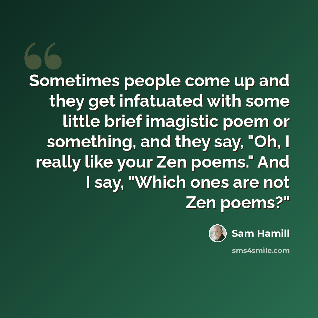 “Sometimes people come up and they get infatuated with some little brief imagistic poem or something, and they say, "Oh, I really like your Zen poems." And I say, "Which ones are not Zen poems?"” quote by Sam Hamill