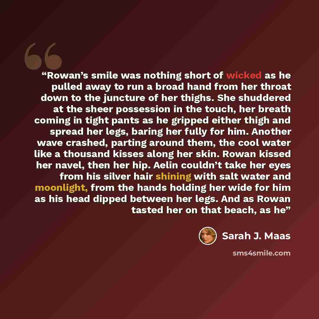 “Rowan’s smile was nothing short of wicked as he pulled away to run a broad hand from her throat down to the juncture of her thighs. She shuddered at the sheer possession in the touch, her breath coming in tight pants as he gripped either thigh and spread her legs, baring her fully for him. Another…” quote by Sarah J. Maas