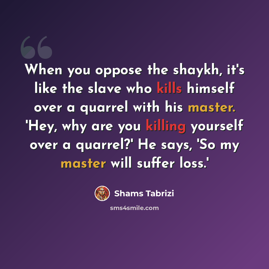 “When you oppose the shaykh, it's like the slave who kills himself over a quarrel with his master. 'Hey, why are you killing yourself over a quarrel?' He says, 'So my master will suffer loss.'” quote by Shams Tabrizi