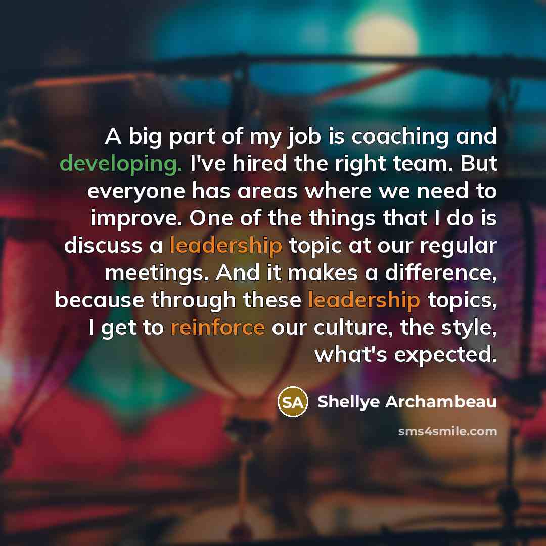“A big part of my job is coaching and developing. I've hired the right team. But everyone has areas where we need to improve. One of the things that I do is discuss a leadership topic at our regular meetings. And it makes a difference, because through these leadership topics, I get to reinforce our…” quote by Shellye Archambeau