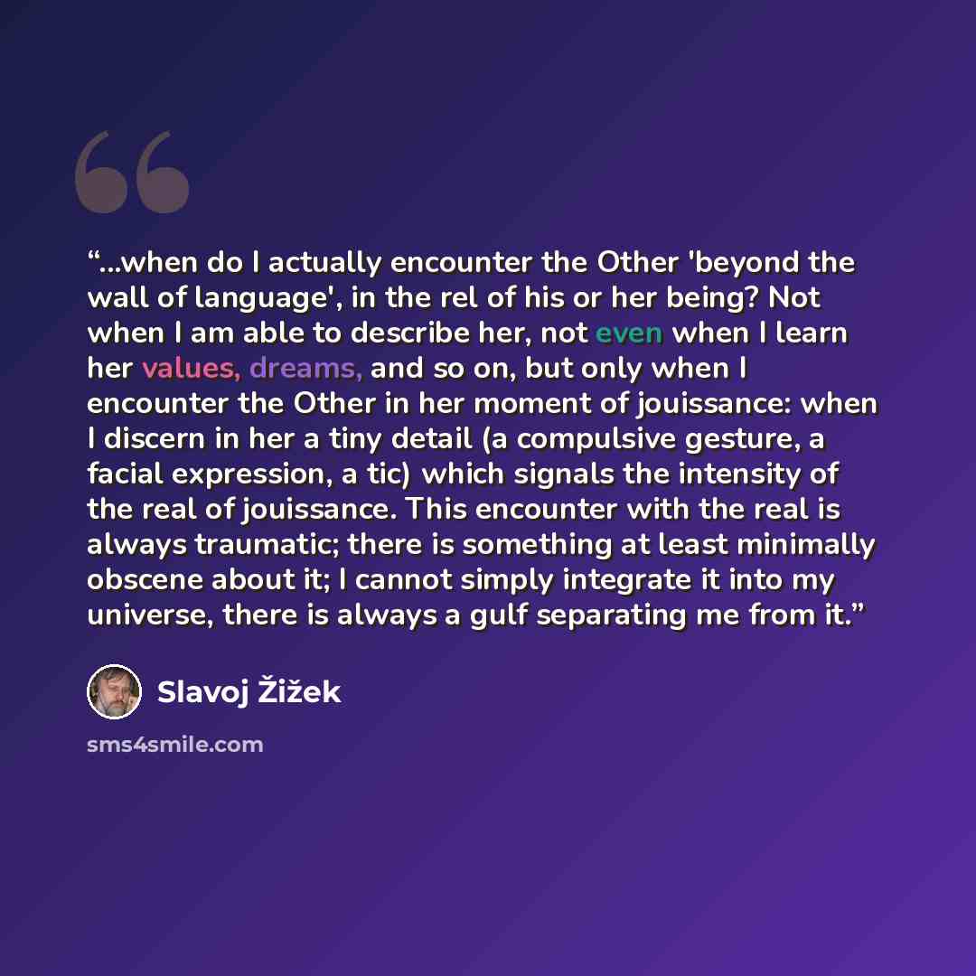 “...when do I actually encounter the Other 'beyond the wall of language', in the rel of his or her being? Not when I am able to describe her, not even when I learn her values, dreams, and so on, but only when I encounter the Other in her moment of jouissance: when I discern in her a tiny detail (a…” quote by Slavoj Žižek