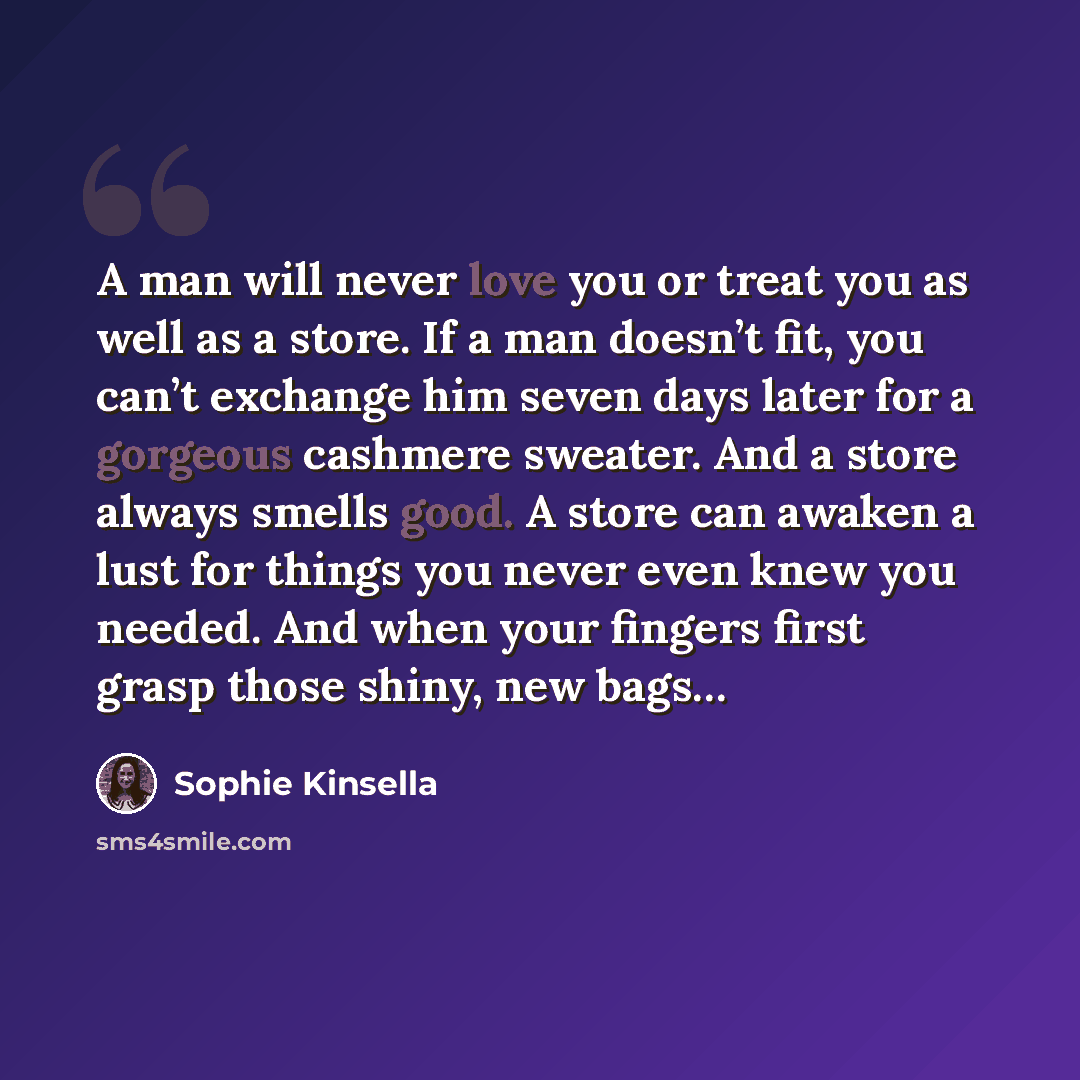 “A man will never love you or treat you as well as a store. If a man doesn’t fit, you can’t exchange him seven days later for a gorgeous cashmere sweater. And a store always smells good. A store can awaken a lust for things you never even knew you needed. And when your fingers first grasp those…” quote by Sophie Kinsella