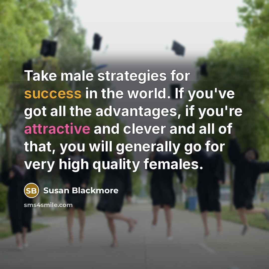 “Take male strategies for success in the world. If you've got all the advantages, if you're attractive and clever and all of that, you will generally go for very high quality females.” quote by Susan Blackmore