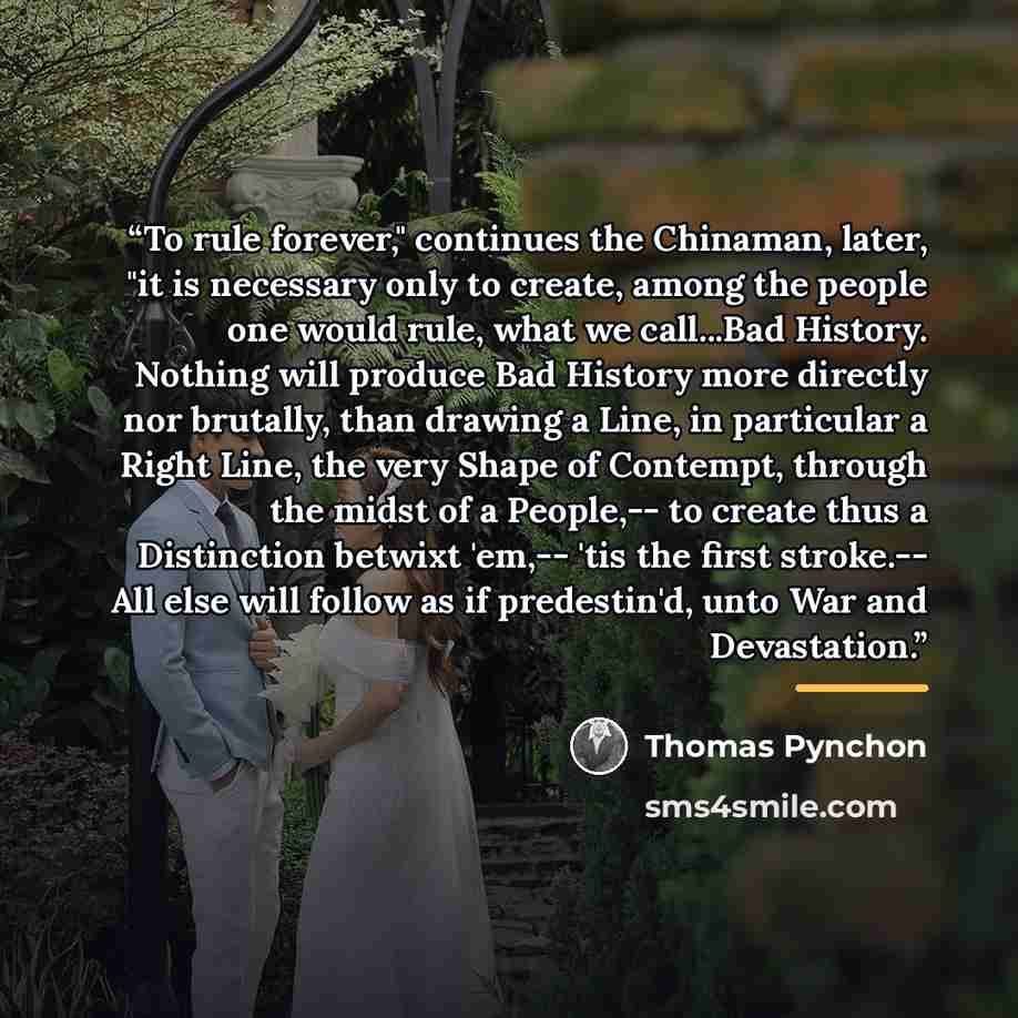“To rule forever," continues the Chinaman, later, "it is necessary only to create, among the people one would rule, what we call...Bad History. Nothing will produce Bad History more directly nor brutally, than drawing a Line, in particular a Right Line, the very Shape of Contempt, through the midst…” quote by Thomas Pynchon
