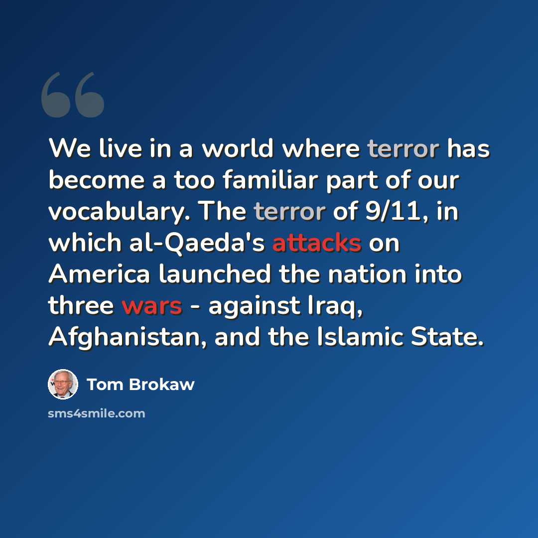 “We live in a world where terror has become a too familiar part of our vocabulary. The terror of 9/11, in which al-Qaeda's attacks on America launched the nation into three wars - against Iraq, Afghanistan, and the Islamic State.” quote by Tom Brokaw
