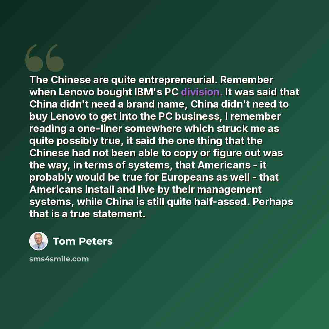 “The Chinese are quite entrepreneurial. Remember when Lenovo bought IBM's PC division. It was said that China didn't need a brand name, China didn't need to buy Lenovo to get into the PC business, I remember reading a one-liner somewhere which struck me as quite possibly true, it said the one thing…” quote by Tom Peters