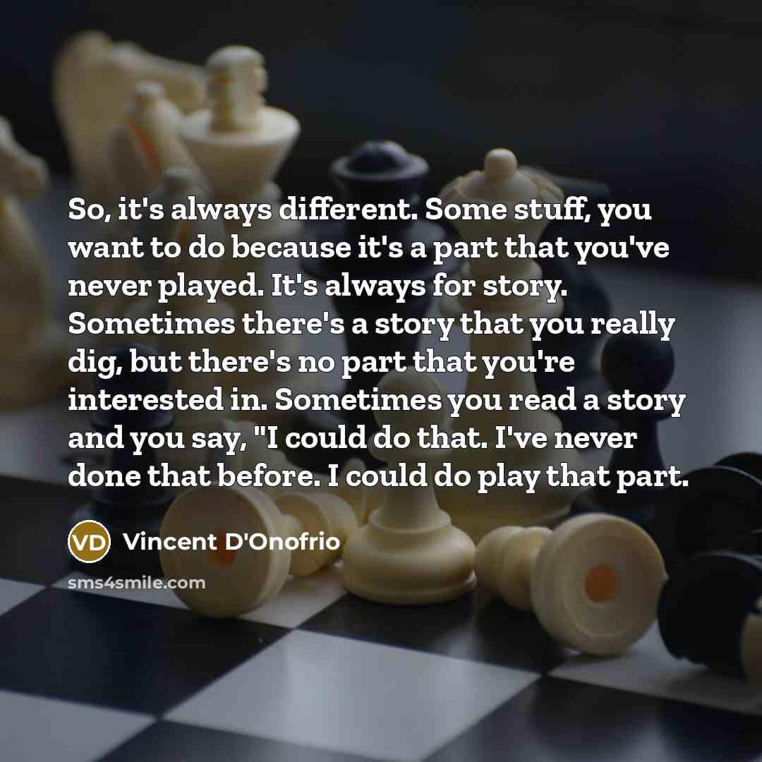 “So, it's always different. Some stuff, you want to do because it's a part that you've never played. It's always for story. Sometimes there's a story that you really dig, but there's no part that you're interested in. Sometimes you read a story and you say, "I could do that. I've never done that…” quote by Vincent D'Onofrio