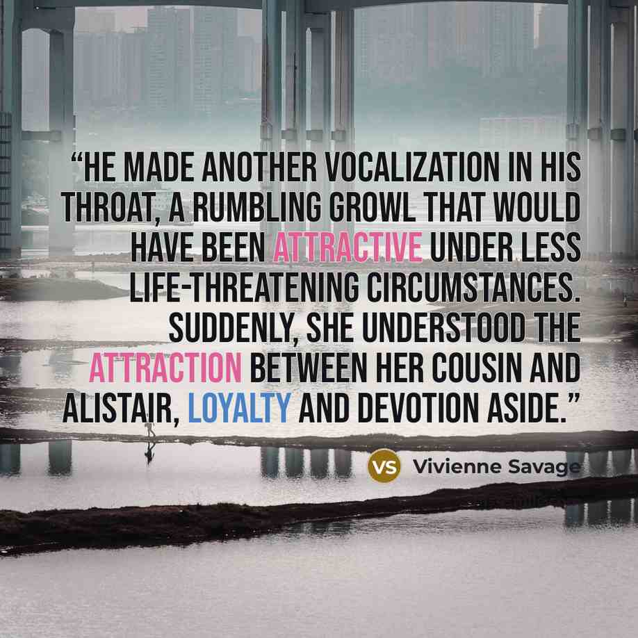 “He made another vocalization in his throat, a rumbling growl that would have been attractive under less life-threatening circumstances. Suddenly, she understood the attraction between her cousin and Alistair, loyalty and devotion aside.” quote by Vivienne Savage