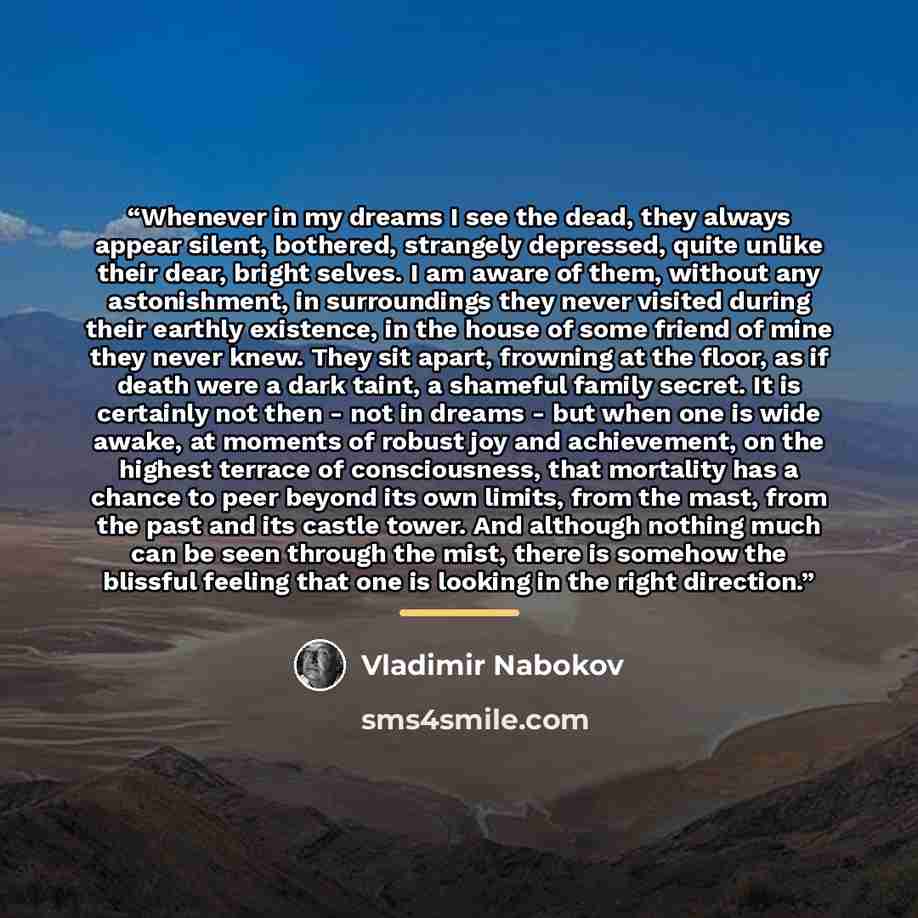 “Whenever in my dreams I see the dead, they always appear silent, bothered, strangely depressed, quite unlike their dear, bright selves. I am aware of them, without any astonishment, in surroundings they never visited during their earthly existence, in the house of some friend of mine they never…” quote by Vladimir Nabokov