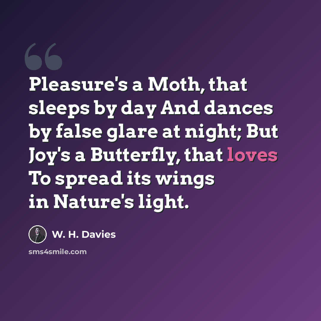 “Pleasure's a Moth, that sleeps by day And dances by false glare at night; But Joy's a Butterfly, that loves To spread its wings in Nature's light.” quote by W. H. Davies
