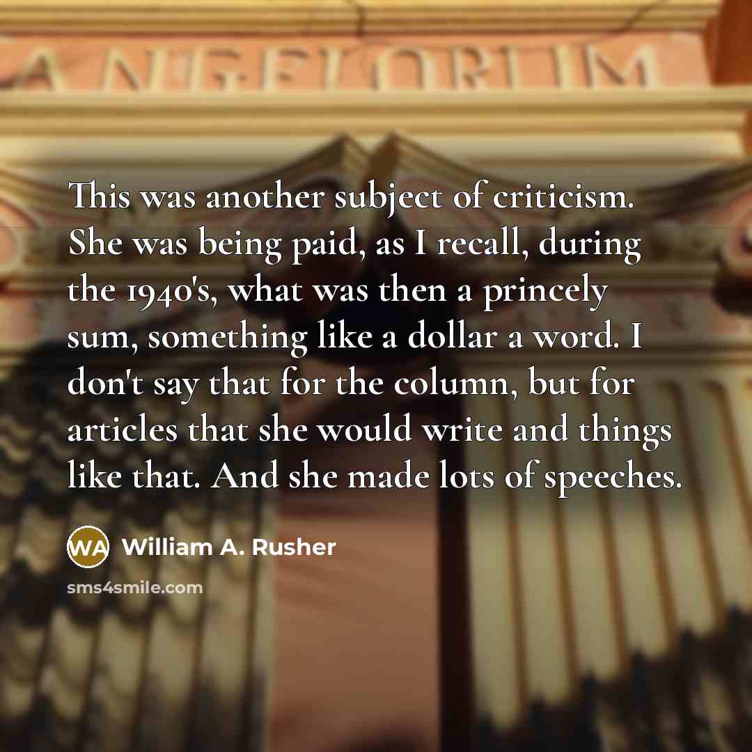 “This was another subject of criticism. She was being paid, as I recall, during the 1940's, what was then a princely sum, something like a dollar a word. I don't say that for the column, but for articles that she would write and things like that. And she made lots of speeches.” quote by William A. Rusher