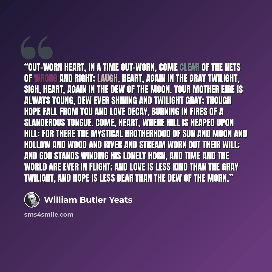 “Out-worn heart, in a time out-worn, Come clear of the nets of wrong and right; Laugh, heart, again in the gray twilight, Sigh, heart, again in the dew of the moon. Your mother Eire is always young, Dew ever shining and twilight gray; Though hope fall from you and love decay, Burning in fires of a…” quote by William Butler Yeats
