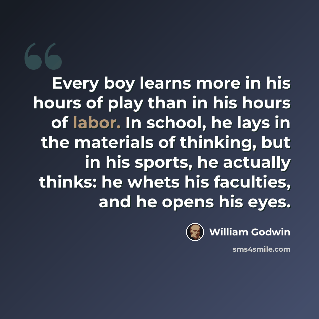 “Every boy learns more in his hours of play than in his hours of labor. In school, he lays in the materials of thinking, but in his sports, he actually thinks: he whets his faculties, and he opens his eyes.” quote by William Godwin