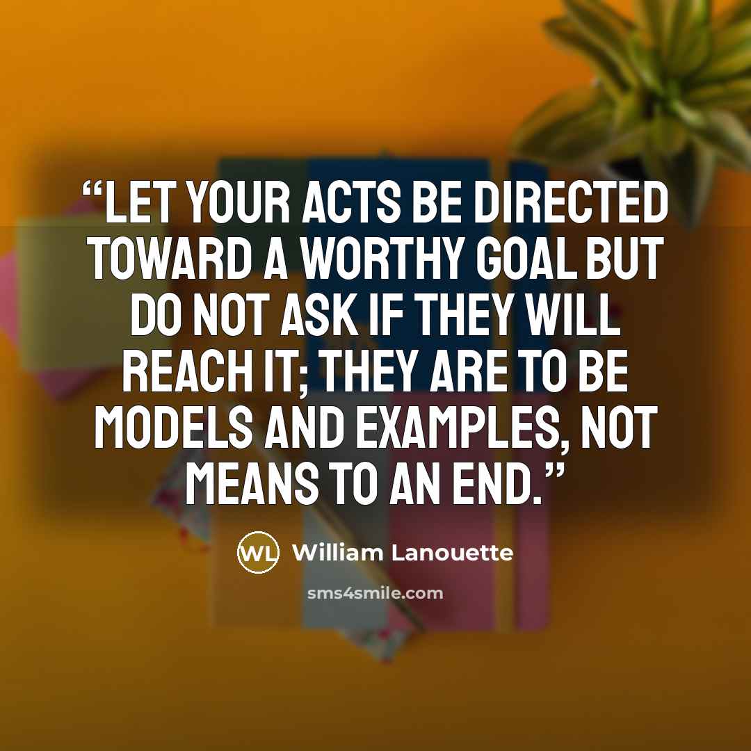 “Let your acts be directed toward a worthy goal but do not ask if they will reach it; they are to be models and examples, not means to an end.” quote by William Lanouette