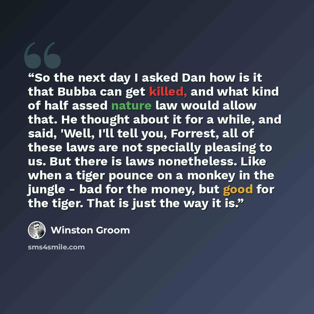 “So the next day I asked Dan how is it that Bubba can get killed, and what kind of half assed nature law would allow that. He thought about it for a while, and said, 'Well, I'll tell you, Forrest, all of these laws are not specially pleasing to us. But there is laws nonetheless. Like when a tiger…” quote by Winston Groom