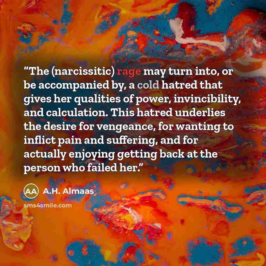 “The (narcissitic) rage may turn into, or be accompanied by, a cold hatred that gives her qualities of power, invincibility, and calculation. This hatred underlies the desire for vengeance, for wanting to inflict pain and suffering, and for actually enjoying getting back at the person who failed her.” quote by A.H. Almaas