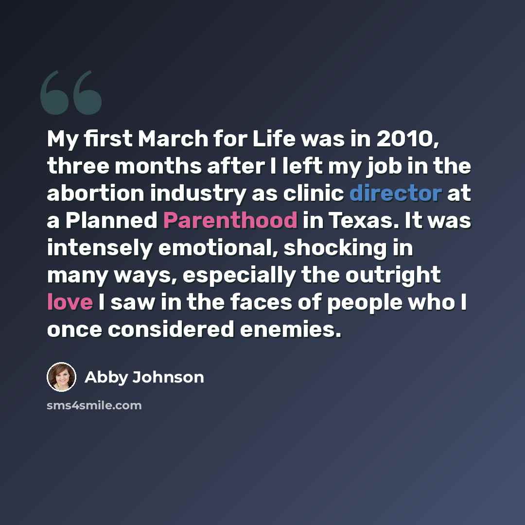 “My first March for Life was in 2010, three months after I left my job in the abortion industry as clinic director at a Planned Parenthood in Texas. It was intensely emotional, shocking in many ways, especially the outright love I saw in the faces of people who I once considered enemies.” quote by Abby Johnson