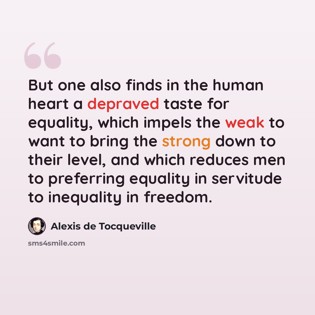 “But one also finds in the human heart a depraved taste for equality, which impels the weak to want to bring the strong down to their level, and which reduces men to preferring equality in servitude to inequality in freedom.” quote by Alexis de Tocqueville