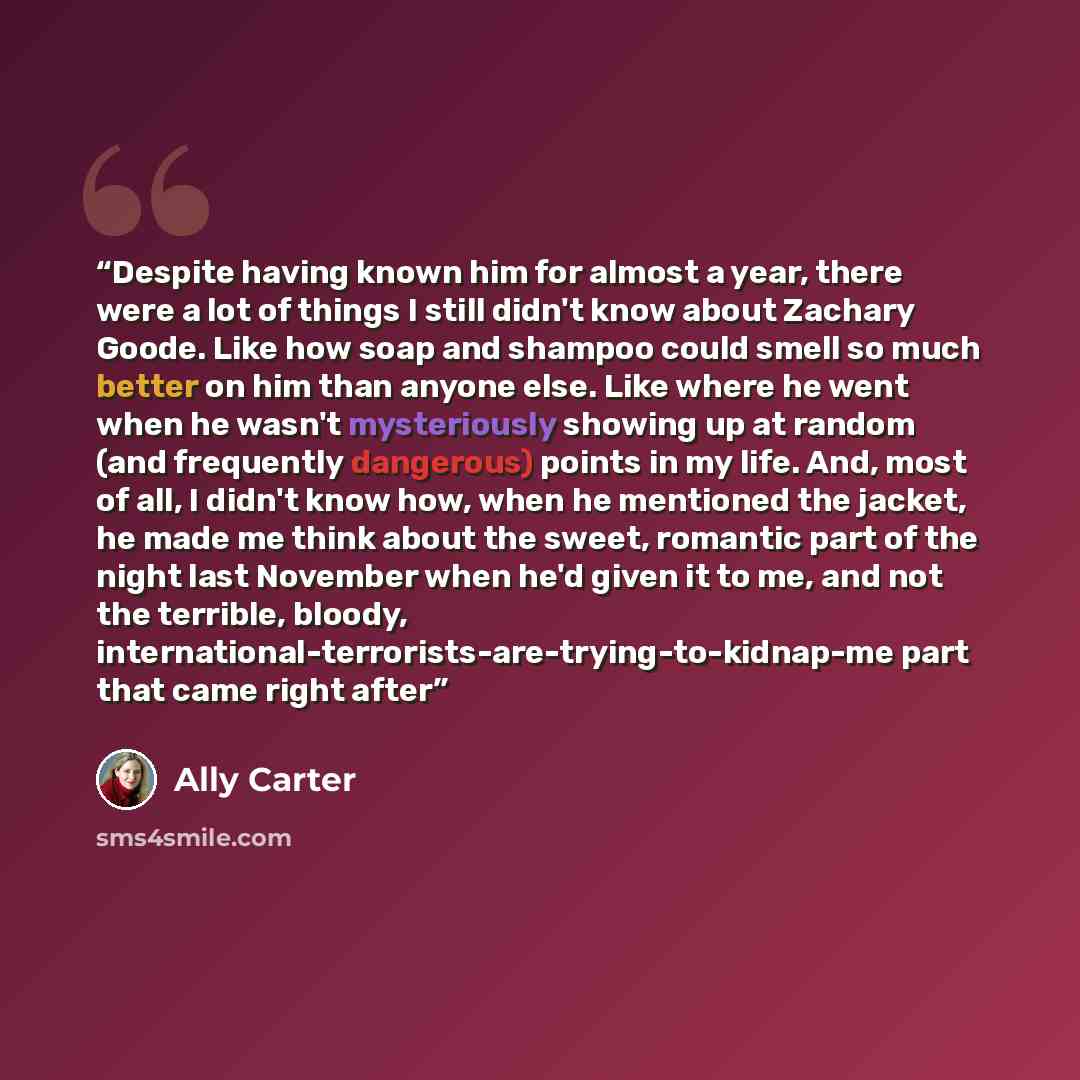“Despite having known him for almost a year, there were a lot of things I still didn't know about Zachary Goode. Like how soap and shampoo could smell so much better on him than anyone else. Like where he went when he wasn't mysteriously showing up at random (and frequently dangerous) points in my…” quote by Ally Carter