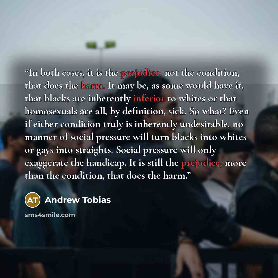 “In both cases, it is the prejudice, not the condition, that does the harm. It may be, as some would have it, that blacks are inherently inferior to whites or that homosexuals are all, by definition, sick. So what? Even if either condition truly is inherently undesirable, no manner of social…” quote by Andrew Tobias