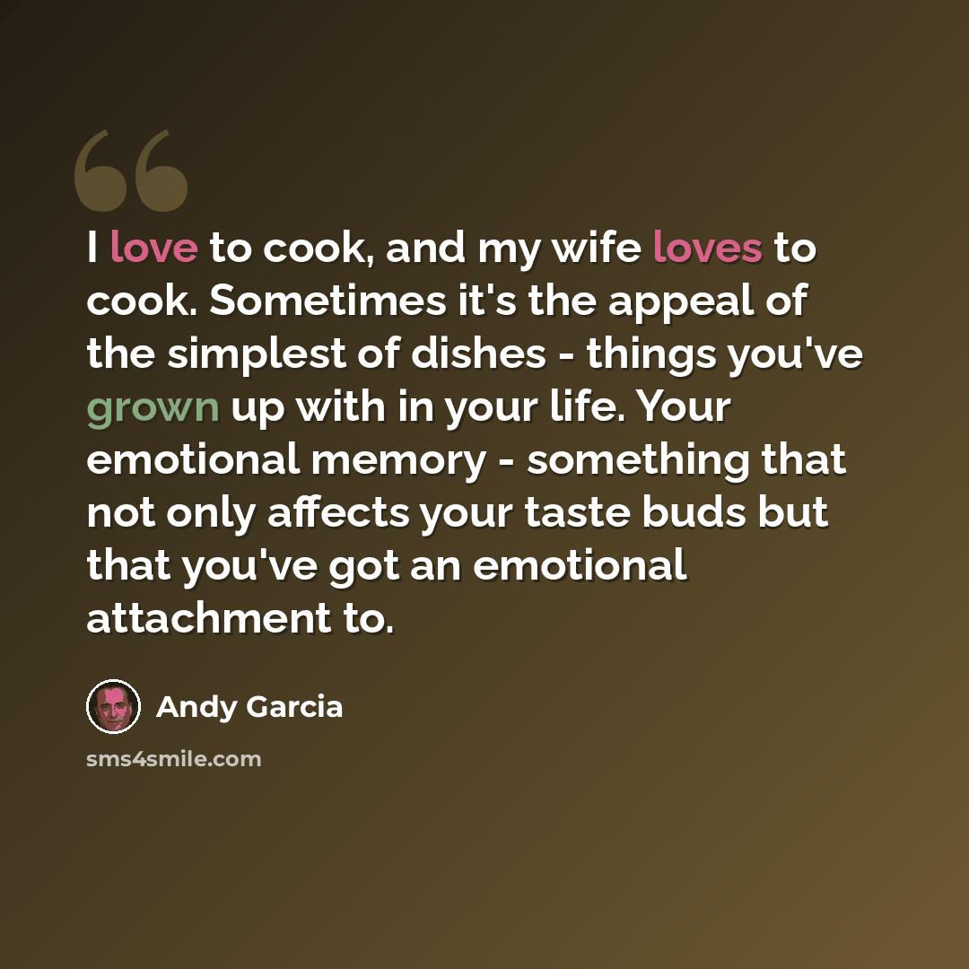 “I love to cook, and my wife loves to cook. Sometimes it's the appeal of the simplest of dishes - things you've grown up with in your life. Your emotional memory - something that not only affects your taste buds but that you've got an emotional attachment to.” quote by Andy Garcia