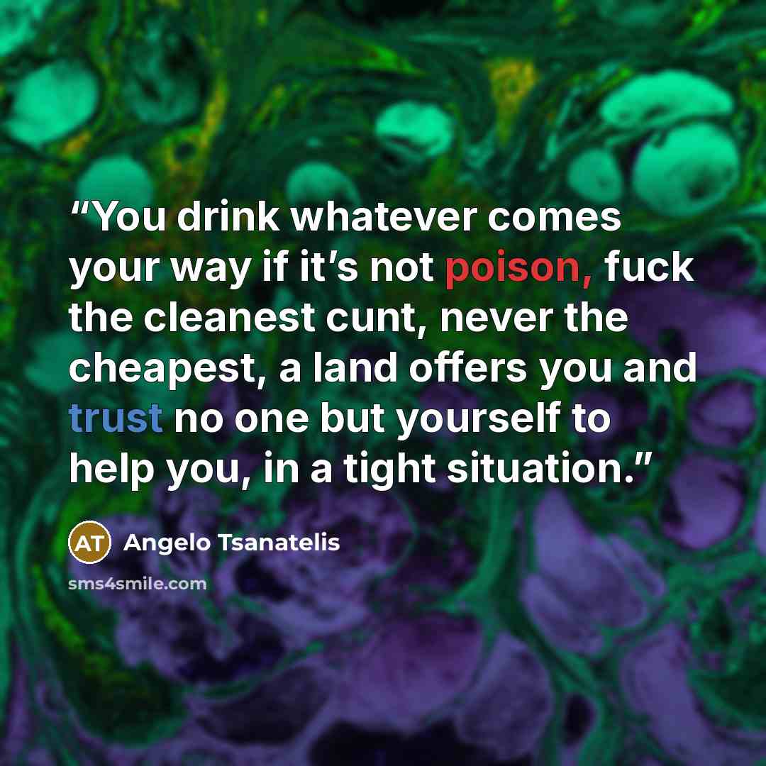“You drink whatever comes your way if it’s not poison, fuck the cleanest cunt, never the cheapest, a land offers you and trust no one but yourself to help you, in a tight situation.” quote by Angelo Tsanatelis