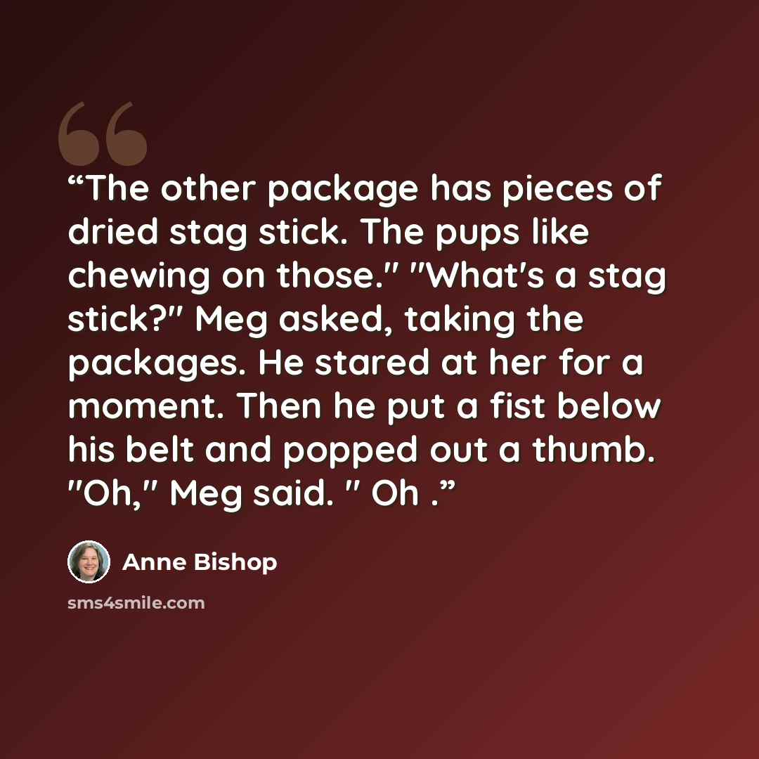 “The other package has pieces of dried stag stick. The pups like chewing on those." "What's a stag stick?" Meg asked, taking the packages. He stared at her for a moment. Then he put a fist below his belt and popped out a thumb. "Oh," Meg said. " Oh .” quote by Anne Bishop