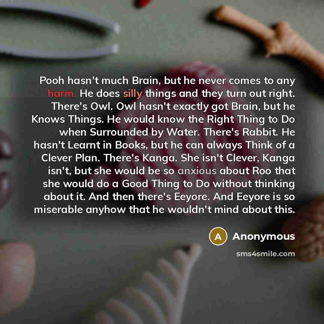 “Pooh hasn't much Brain, but he never comes to any harm. He does silly things and they turn out right. There's Owl. Owl hasn't exactly got Brain, but he Knows Things. He would know the Right Thing to Do when Surrounded by Water. There's Rabbit. He hasn't Learnt in Books, but he can always Think of…” quote by Anonymous