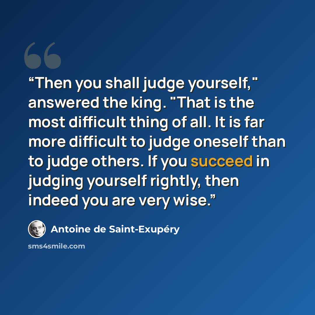 “Then you shall judge yourself," answered the king. "That is the most difficult thing of all. It is far more difficult to judge oneself than to judge others. If you succeed in judging yourself rightly, then indeed you are very wise.” quote by Antoine de Saint-Exupéry