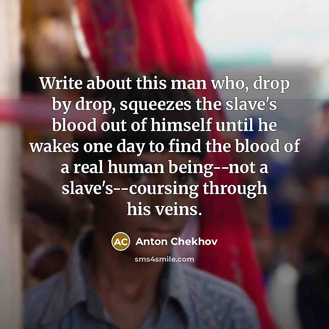 “Write about this man who, drop by drop, squeezes the slave's blood out of himself until he wakes one day to find the blood of a real human being--not a slave's--coursing through his veins.” quote by Anton Chekhov