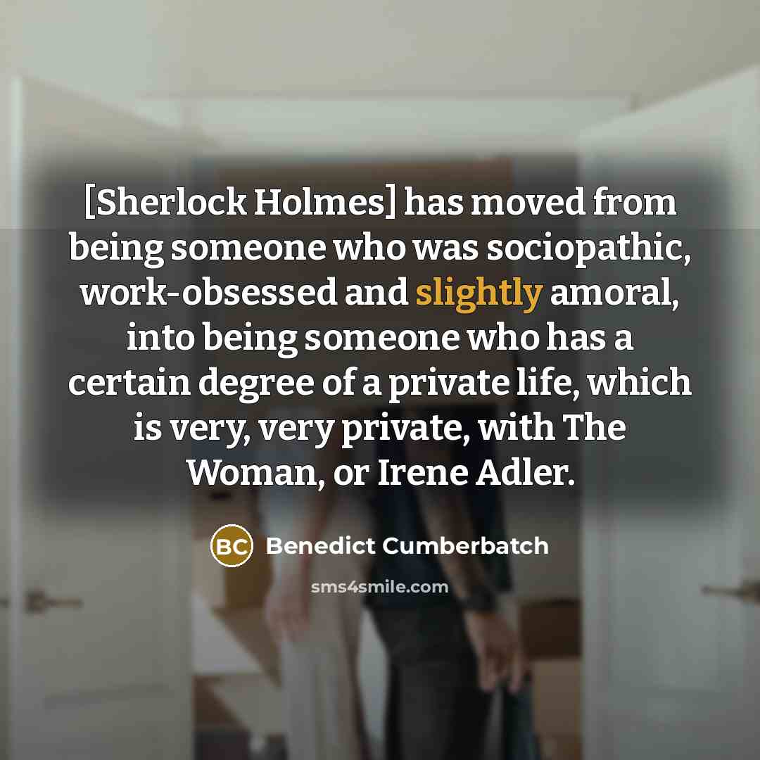 “[Sherlock Holmes] has moved from being someone who was sociopathic, work-obsessed and slightly amoral, into being someone who has a certain degree of a private life, which is very, very private, with The Woman, or Irene Adler.” quote by Benedict Cumberbatch