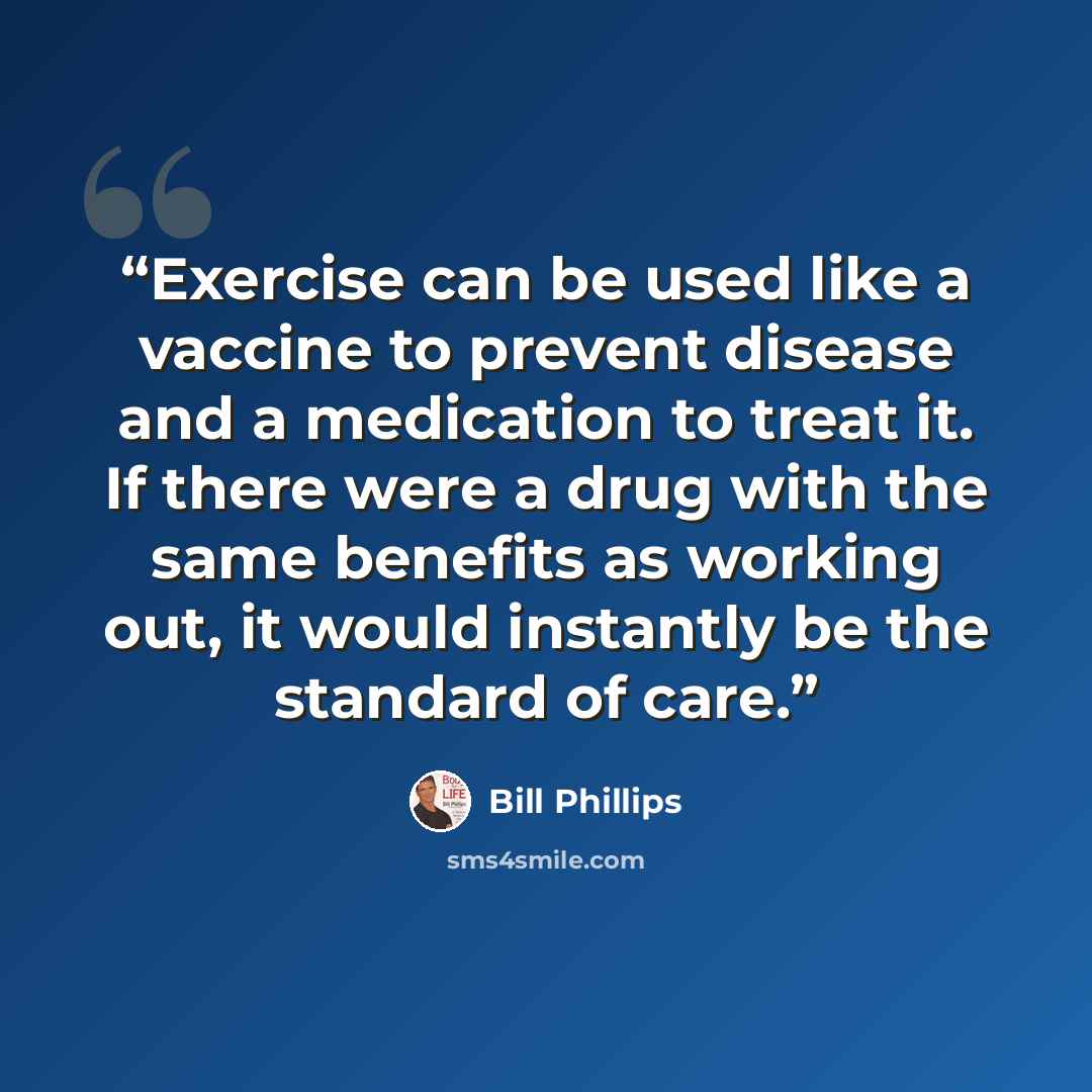 “Exercise can be used like a vaccine to prevent disease and a medication to treat it. If there were a drug with the same benefits as working out, it would instantly be the standard of care.” quote by Bill Phillips