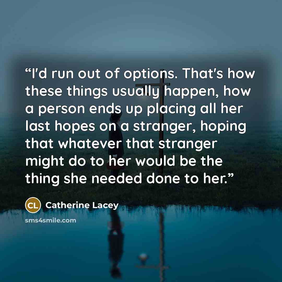 “I'd run out of options. That's how these things usually happen, how a person ends up placing all her last hopes on a stranger, hoping that whatever that stranger might do to her would be the thing she needed done to her.” quote by Catherine Lacey