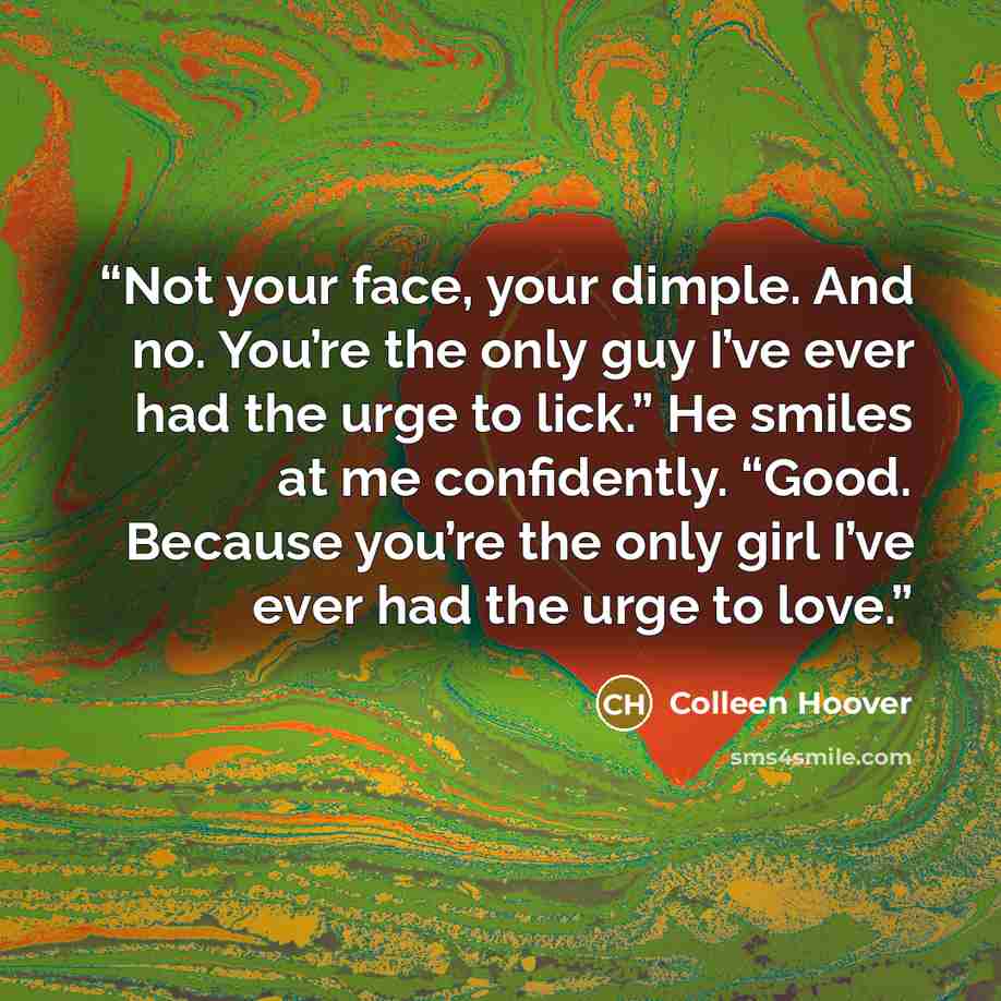 “Not your face, your dimple. And no. You’re the only guy I’ve ever had the urge to lick.” He smiles at me confidently. “Good. Because you’re the only girl I’ve ever had the urge to love.” quote by Colleen Hoover