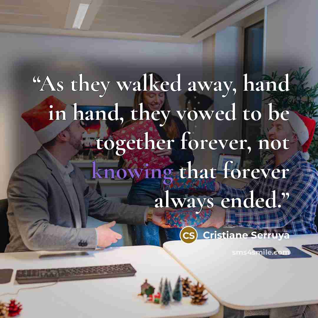 “As they walked away, hand in hand, they vowed to be together forever, not knowing that forever always ended.” quote by Cristiane Serruya