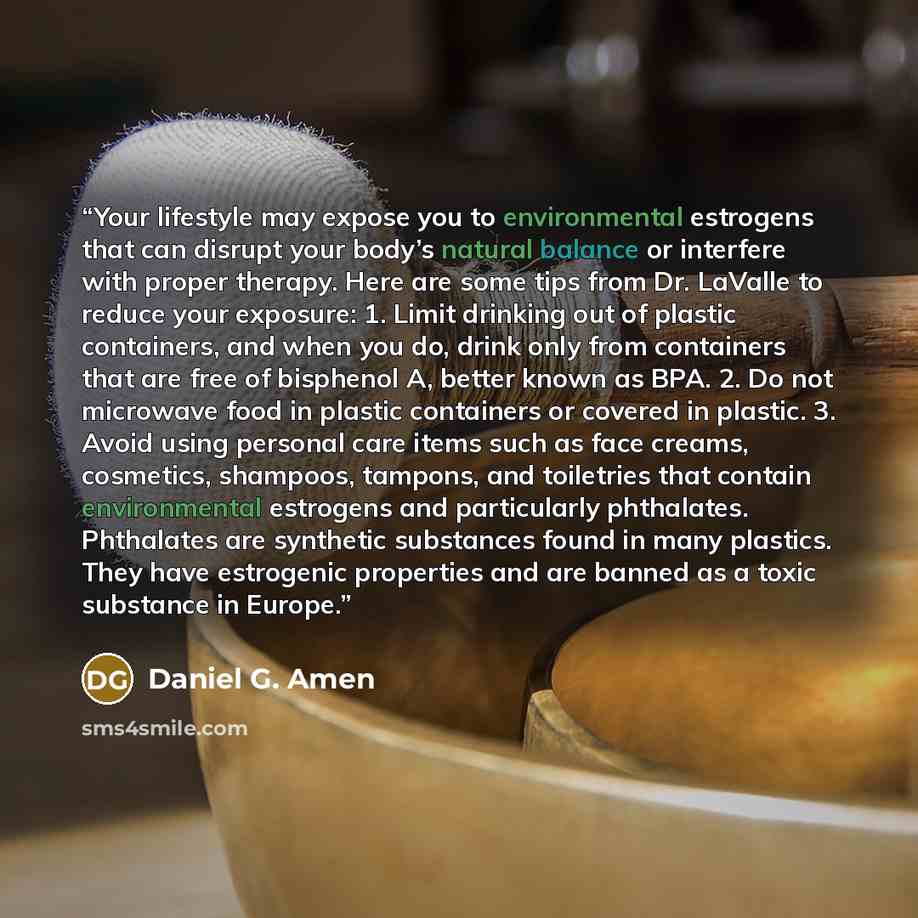 “Your lifestyle may expose you to environmental estrogens that can disrupt your body’s natural balance or interfere with proper therapy. Here are some tips from Dr. LaValle to reduce your exposure: 1. Limit drinking out of plastic containers, and when you do, drink only from containers that are…” quote by Daniel G. Amen