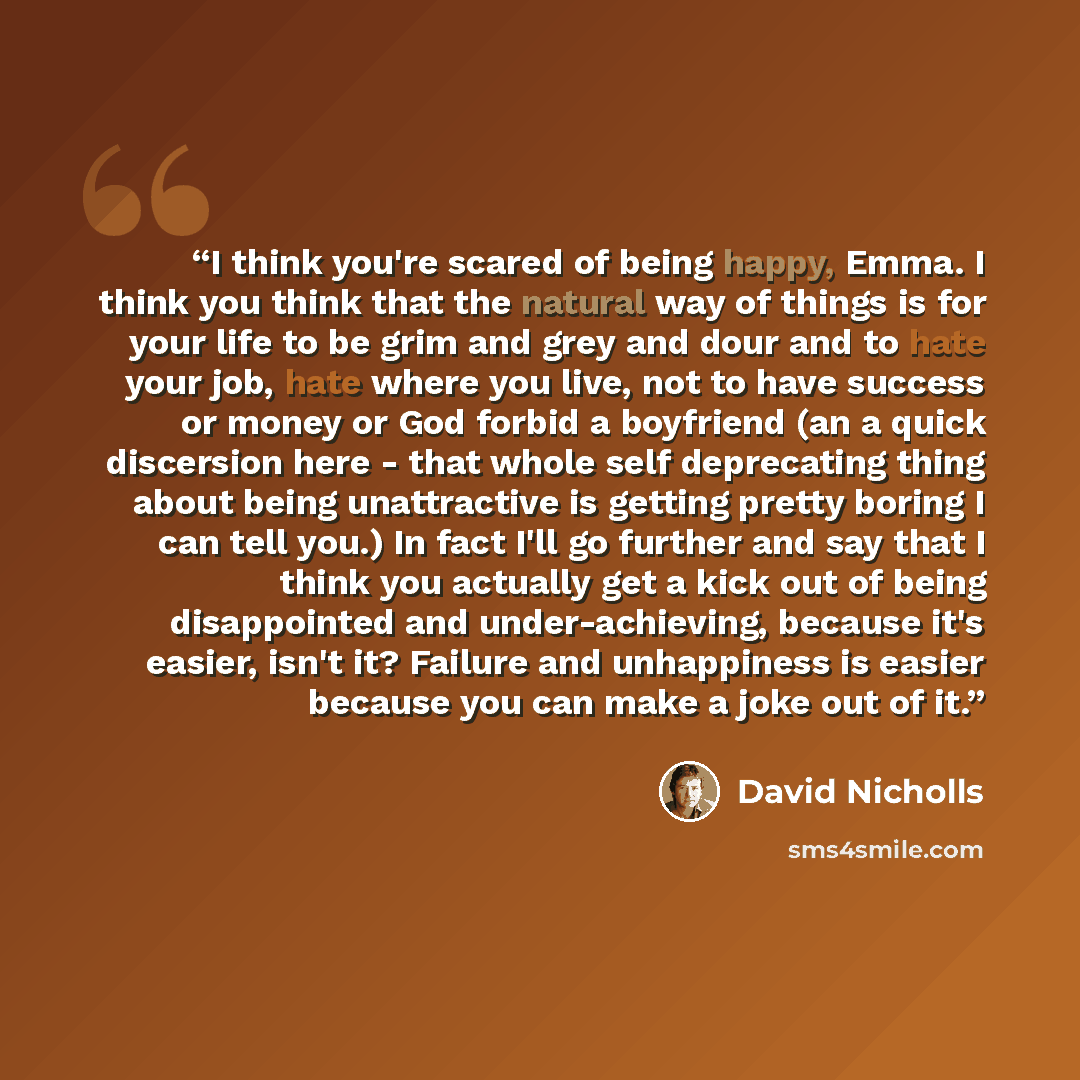 “I think you're scared of being happy, Emma. I think you think that the natural way of things is for your life to be grim and grey and dour and to hate your job, hate where you live, not to have success or money or God forbid a boyfriend (an a quick discersion here - that whole self deprecating…” quote by David Nicholls