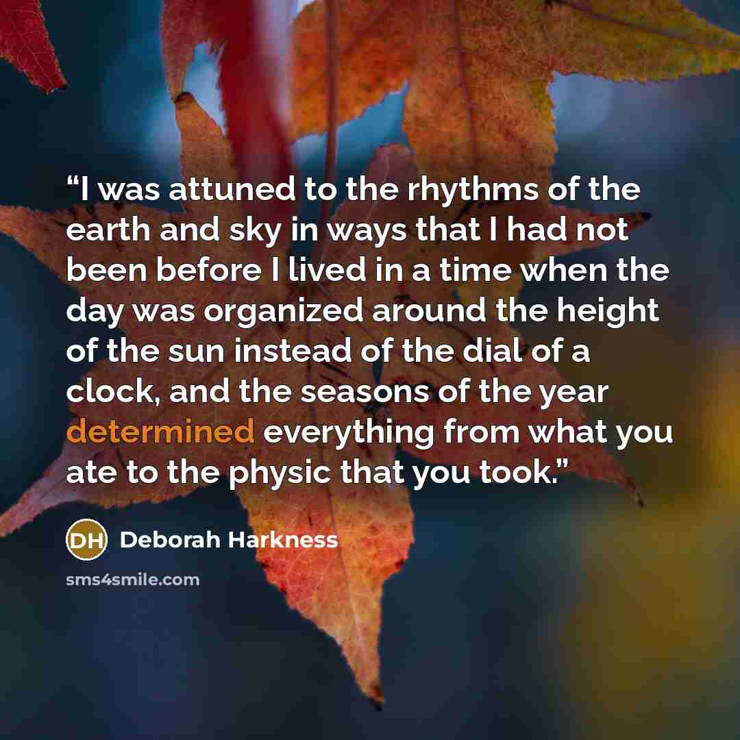 “I was attuned to the rhythms of the earth and sky in ways that I had not been before I lived in a time when the day was organized around the height of the sun instead of the dial of a clock, and the seasons of the year determined everything from what you ate to the physic that you took.” quote by deborah harkness