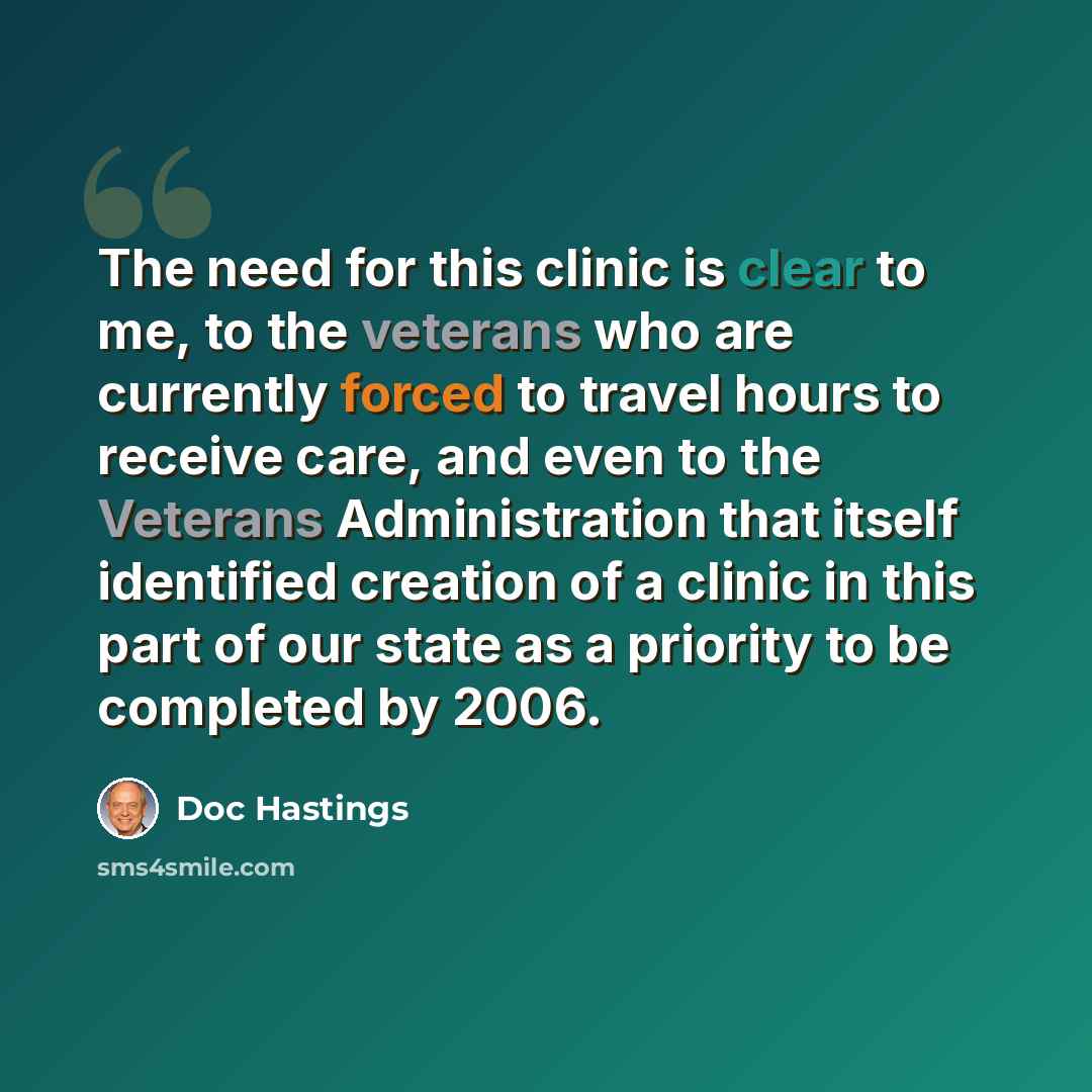 “The need for this clinic is clear to me, to the veterans who are currently forced to travel hours to receive care, and even to the Veterans Administration that itself identified creation of a clinic in this part of our state as a priority to be completed by 2006.” quote by Doc Hastings