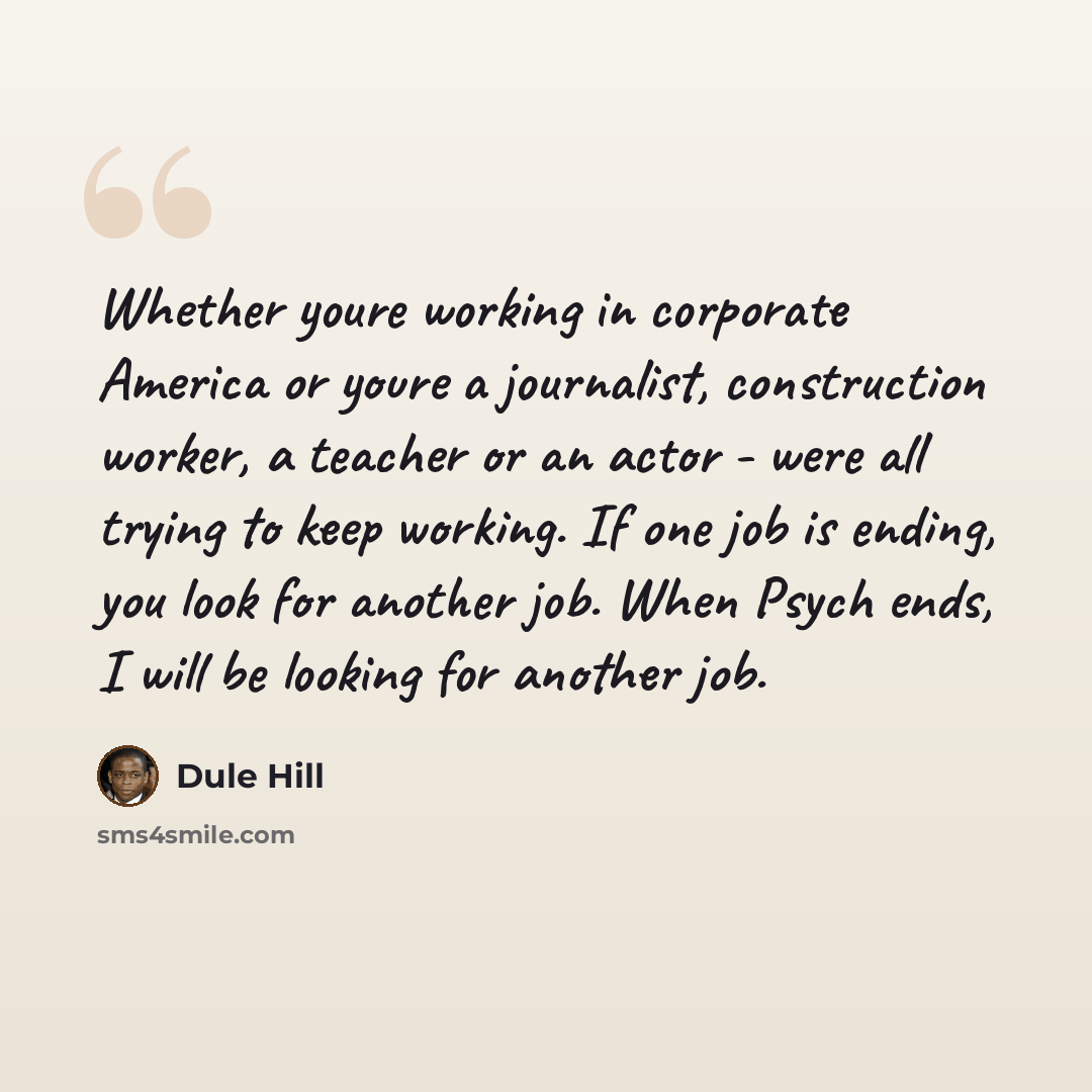 “Whether youre working in corporate America or youre a journalist, construction worker, a teacher or an actor - were all trying to keep working. If one job is ending, you look for another job. When Psych ends, I will be looking for another job.” quote by Dule Hill