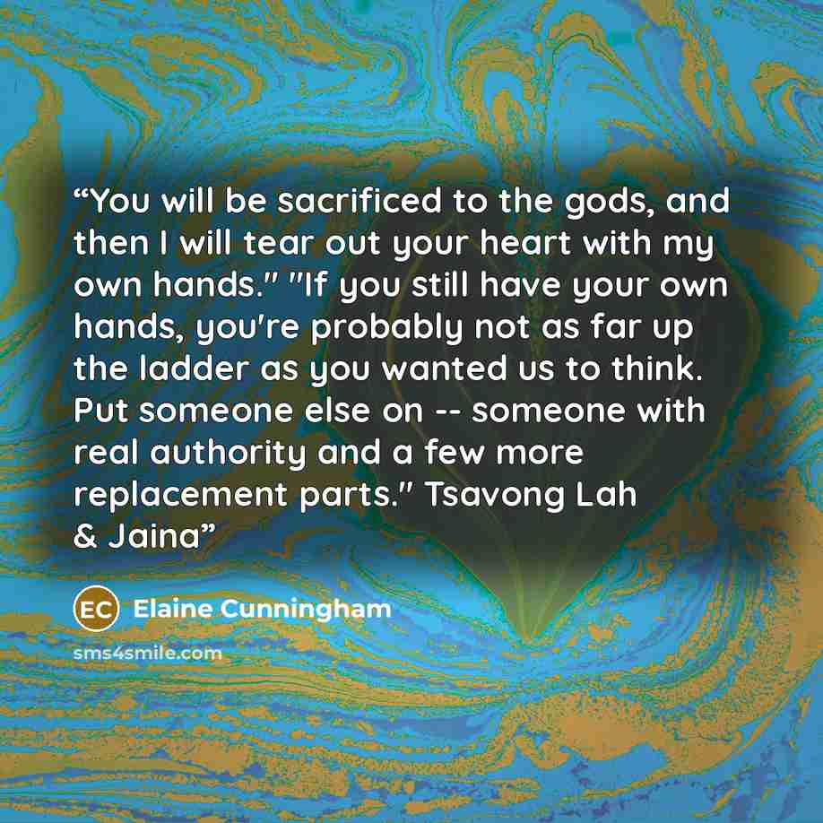 “You will be sacrificed to the gods, and then I will tear out your heart with my own hands." "If you still have your own hands, you're probably not as far up the ladder as you wanted us to think. Put someone else on -- someone with real authority and a few more replacement parts." Tsavong Lah & Jaina” quote by Elaine Cunningham