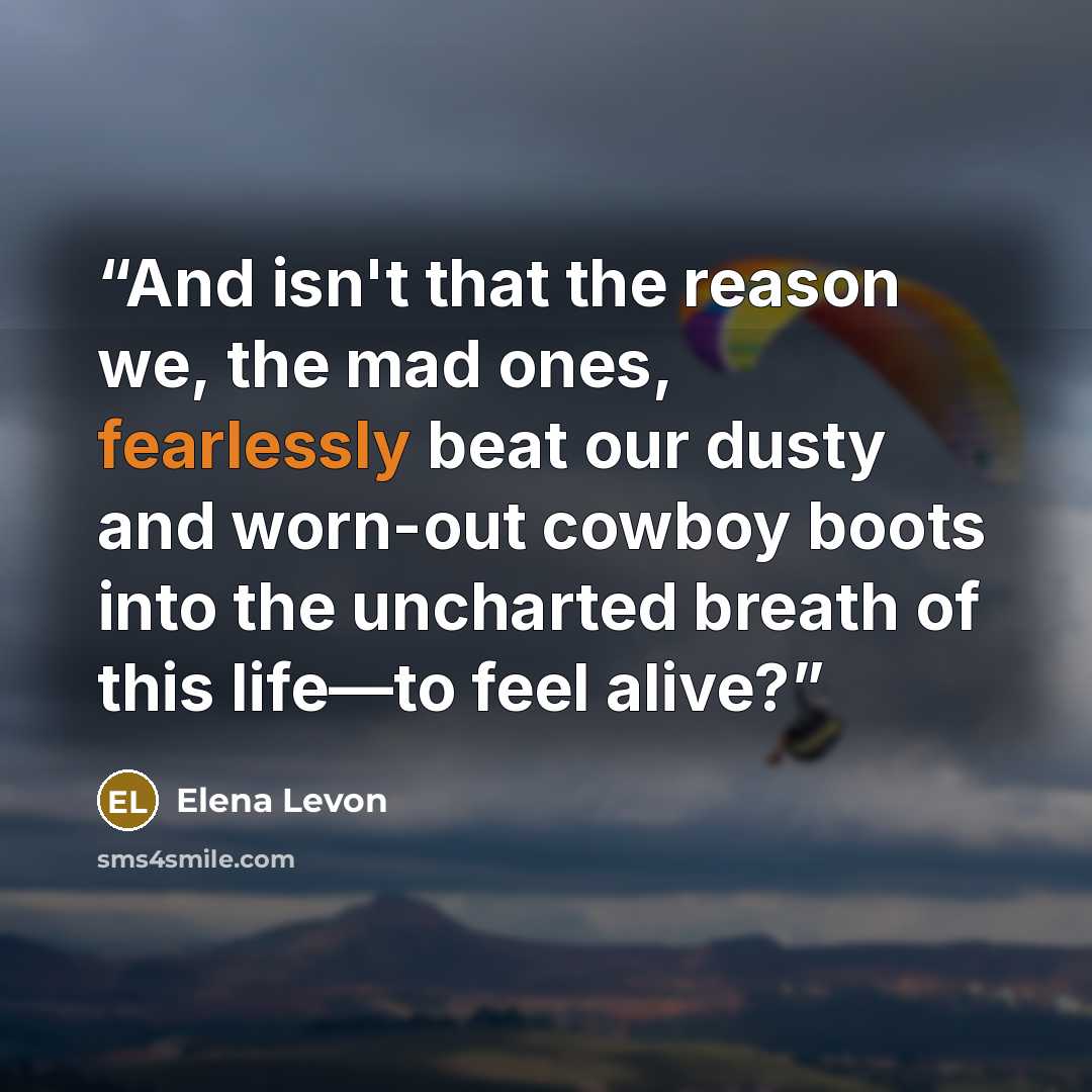 “And isn't that the reason we, the mad ones, fearlessly beat our dusty and worn-out cowboy boots into the uncharted breath of this life—to feel alive?” quote by Elena Levon