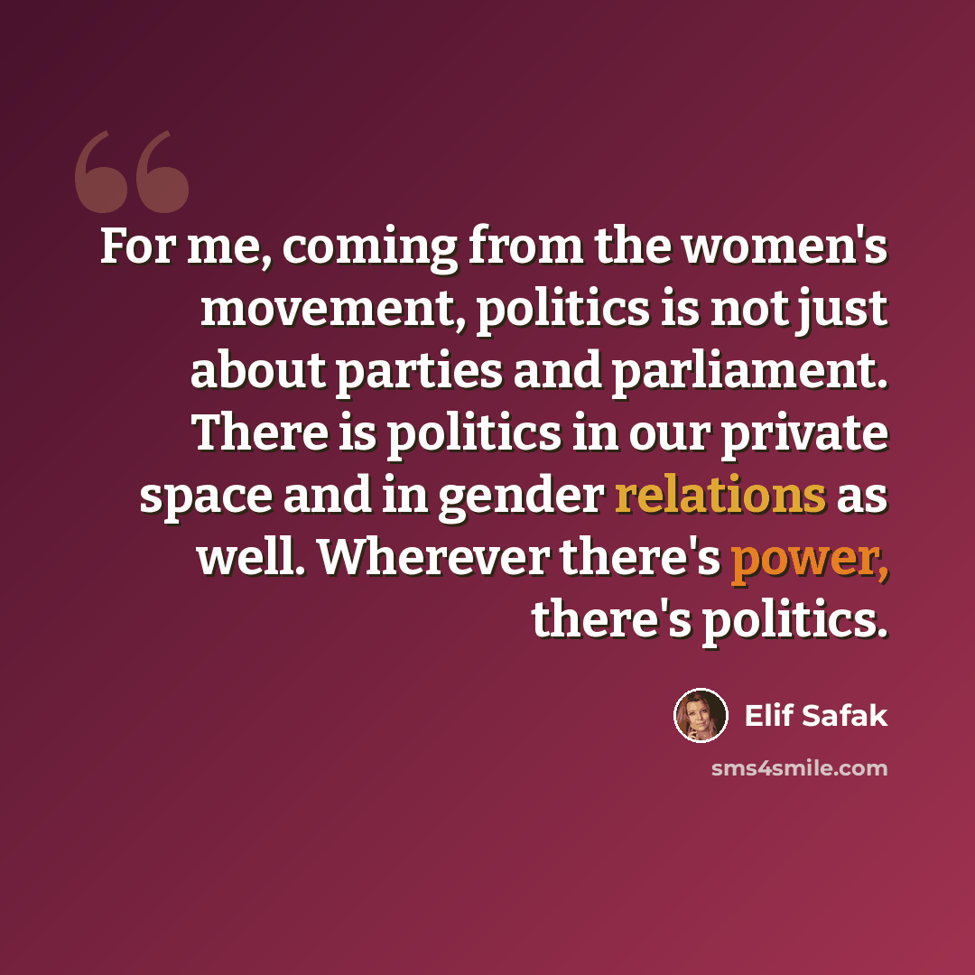 “For me, coming from the women's movement, politics is not just about parties and parliament. There is politics in our private space and in gender relations as well. Wherever there's power, there's politics.” quote by Elif Safak